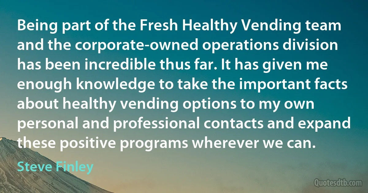 Being part of the Fresh Healthy Vending team and the corporate-owned operations division has been incredible thus far. It has given me enough knowledge to take the important facts about healthy vending options to my own personal and professional contacts and expand these positive programs wherever we can. (Steve Finley)