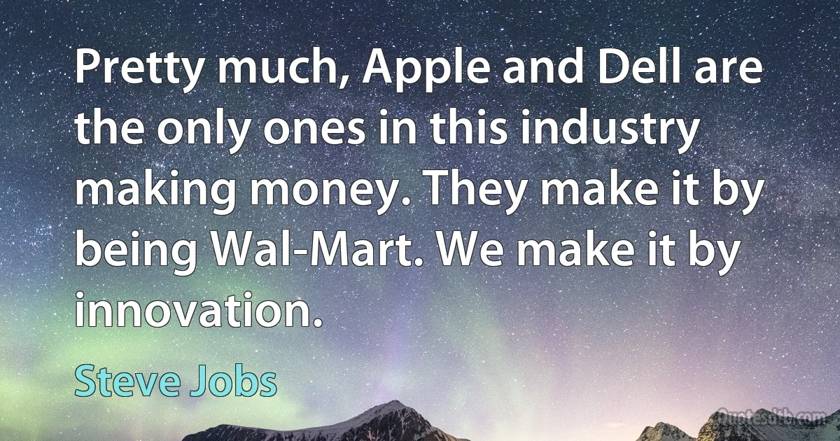 Pretty much, Apple and Dell are the only ones in this industry making money. They make it by being Wal-Mart. We make it by innovation. (Steve Jobs)