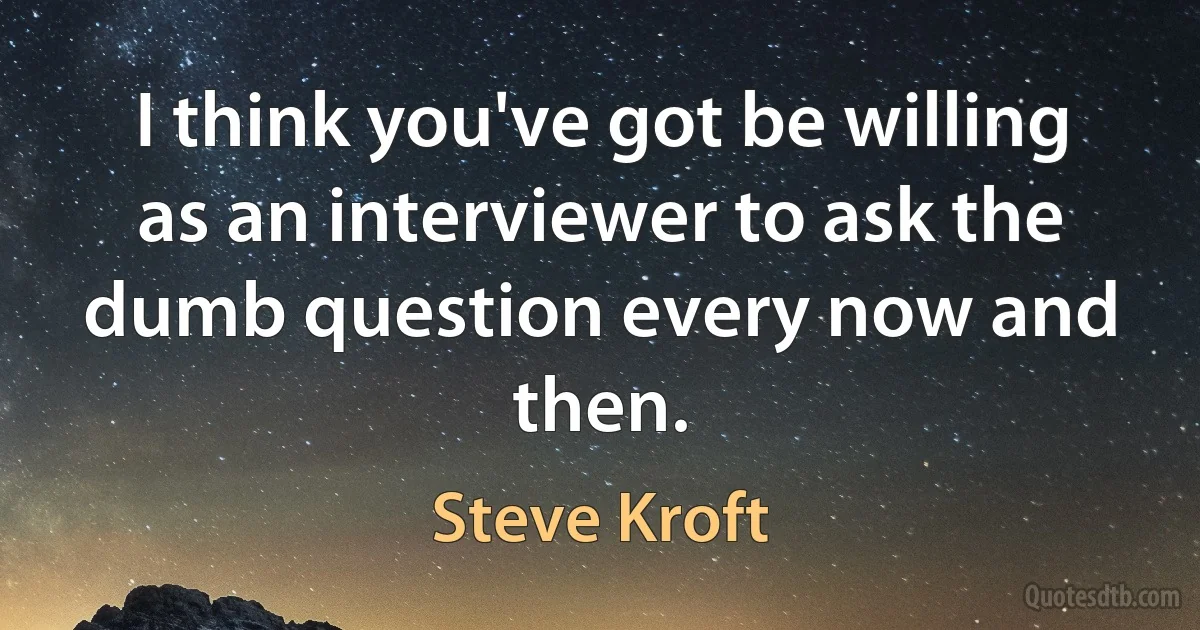 I think you've got be willing as an interviewer to ask the dumb question every now and then. (Steve Kroft)