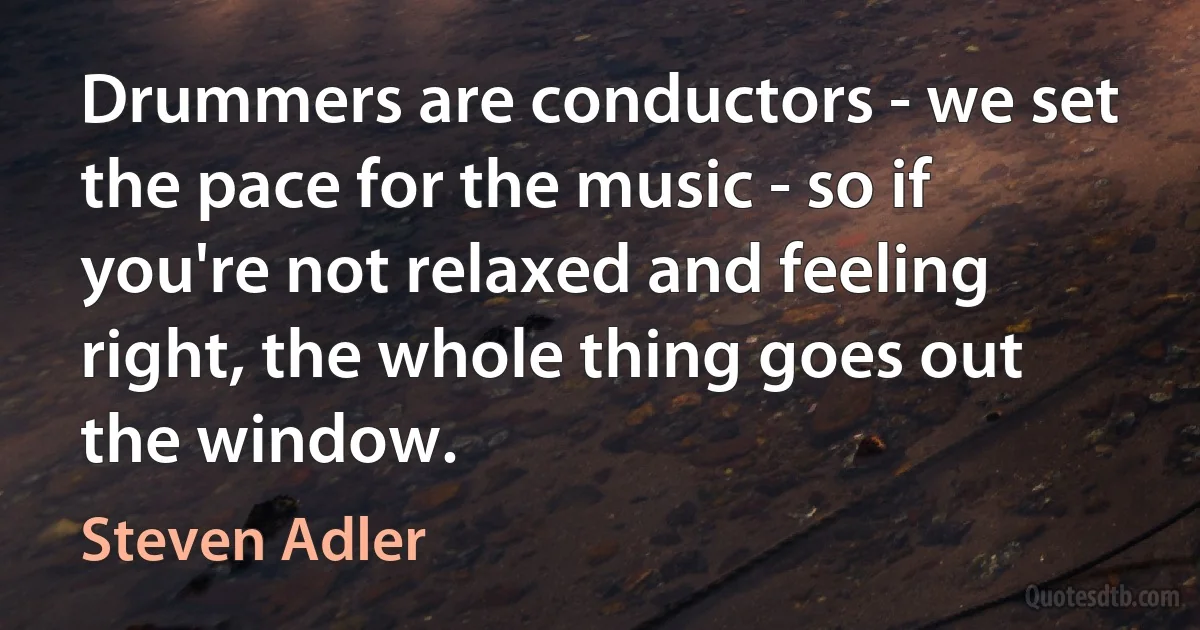 Drummers are conductors - we set the pace for the music - so if you're not relaxed and feeling right, the whole thing goes out the window. (Steven Adler)