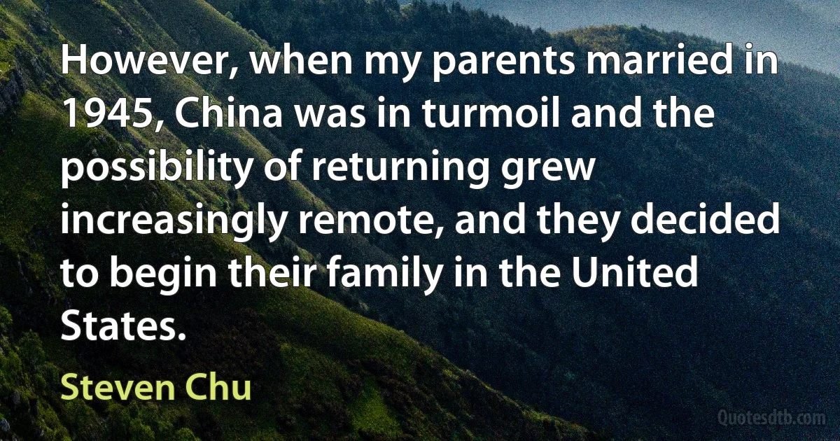 However, when my parents married in 1945, China was in turmoil and the possibility of returning grew increasingly remote, and they decided to begin their family in the United States. (Steven Chu)