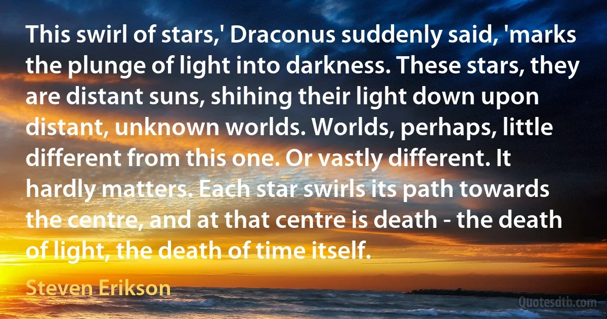 This swirl of stars,' Draconus suddenly said, 'marks the plunge of light into darkness. These stars, they are distant suns, shihing their light down upon distant, unknown worlds. Worlds, perhaps, little different from this one. Or vastly different. It hardly matters. Each star swirls its path towards the centre, and at that centre is death - the death of light, the death of time itself. (Steven Erikson)