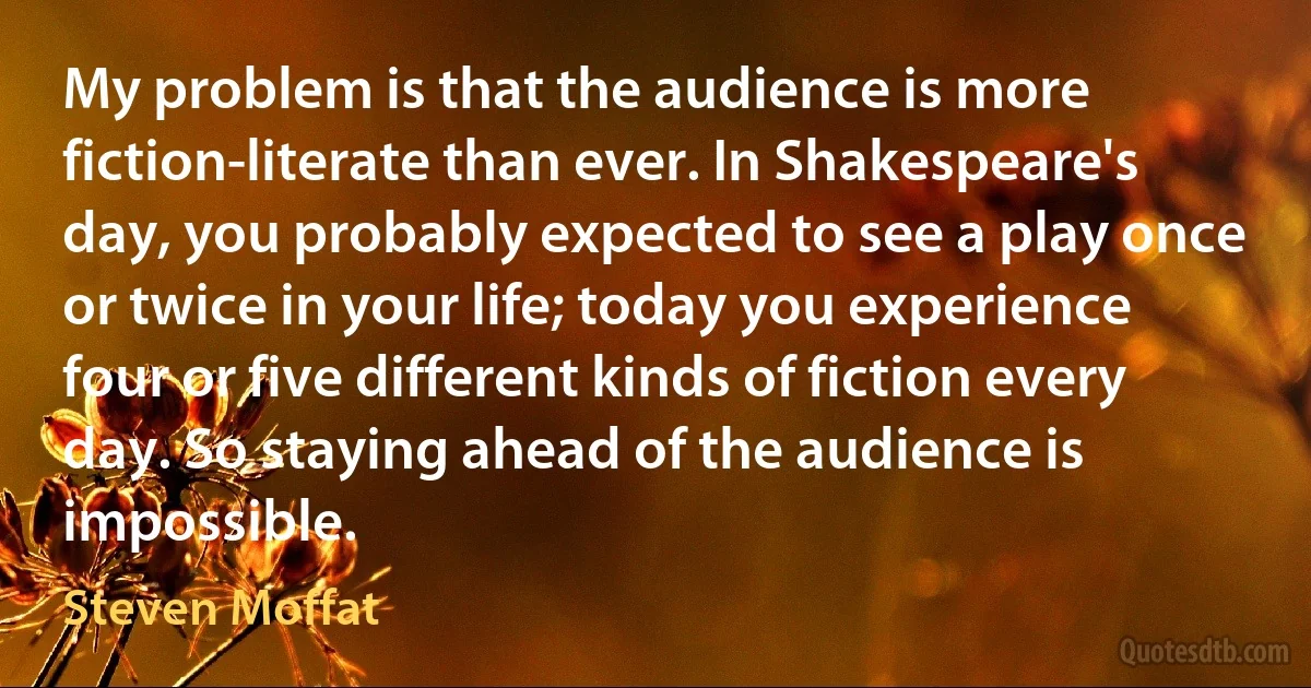 My problem is that the audience is more fiction-literate than ever. In Shakespeare's day, you probably expected to see a play once or twice in your life; today you experience four or five different kinds of fiction every day. So staying ahead of the audience is impossible. (Steven Moffat)