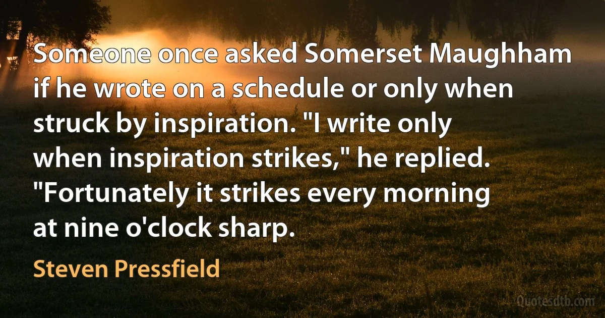 Someone once asked Somerset Maughham if he wrote on a schedule or only when struck by inspiration. "I write only when inspiration strikes," he replied. "Fortunately it strikes every morning at nine o'clock sharp. (Steven Pressfield)