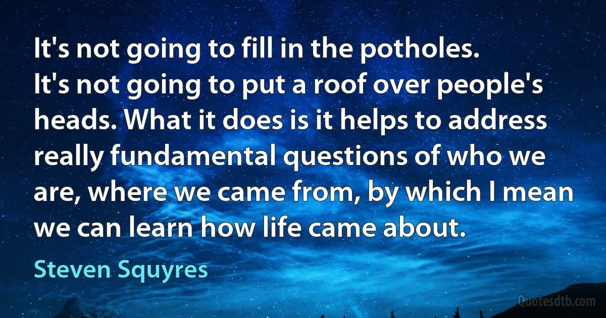 It's not going to fill in the potholes. It's not going to put a roof over people's heads. What it does is it helps to address really fundamental questions of who we are, where we came from, by which I mean we can learn how life came about. (Steven Squyres)