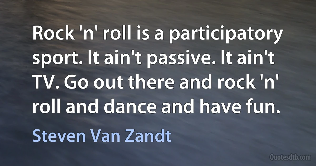 Rock 'n' roll is a participatory sport. It ain't passive. It ain't TV. Go out there and rock 'n' roll and dance and have fun. (Steven Van Zandt)