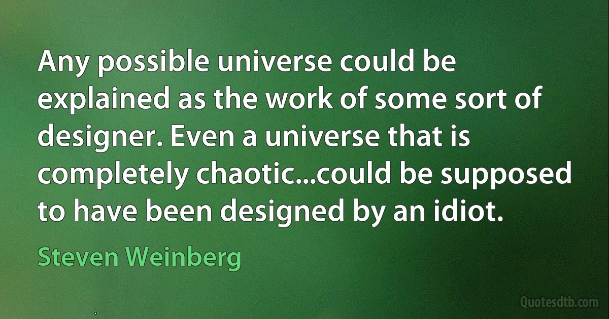 Any possible universe could be explained as the work of some sort of designer. Even a universe that is completely chaotic...could be supposed to have been designed by an idiot. (Steven Weinberg)