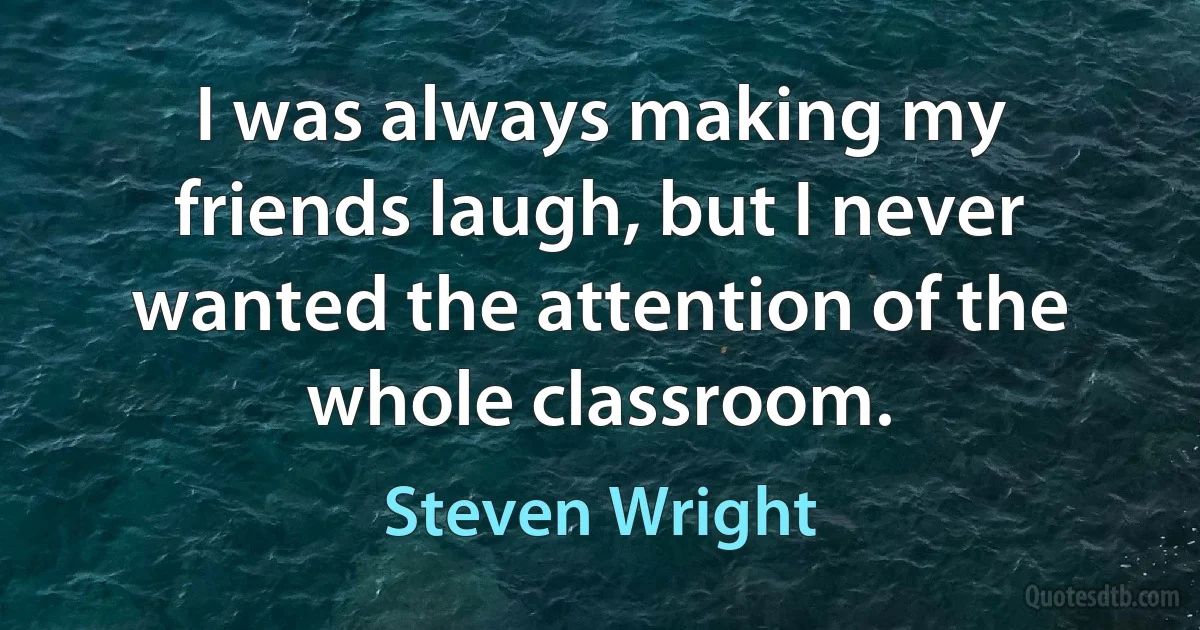 I was always making my friends laugh, but I never wanted the attention of the whole classroom. (Steven Wright)