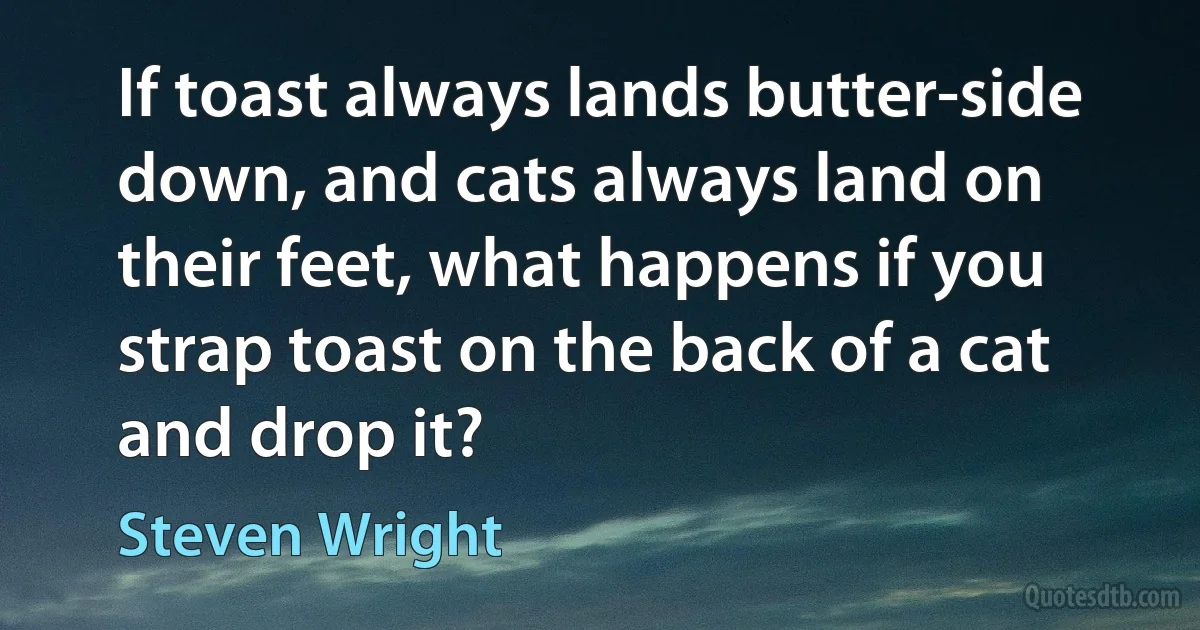 If toast always lands butter-side down, and cats always land on their feet, what happens if you strap toast on the back of a cat and drop it? (Steven Wright)