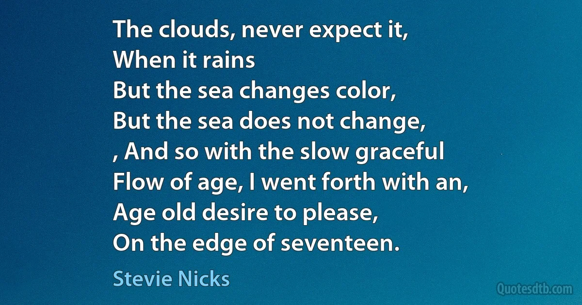 The clouds, never expect it,
When it rains
But the sea changes color,
But the sea does not change,
, And so with the slow graceful
Flow of age, I went forth with an,
Age old desire to please,
On the edge of seventeen. (Stevie Nicks)