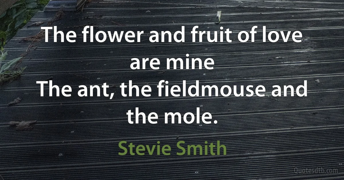 The flower and fruit of love are mine
The ant, the fieldmouse and the mole. (Stevie Smith)