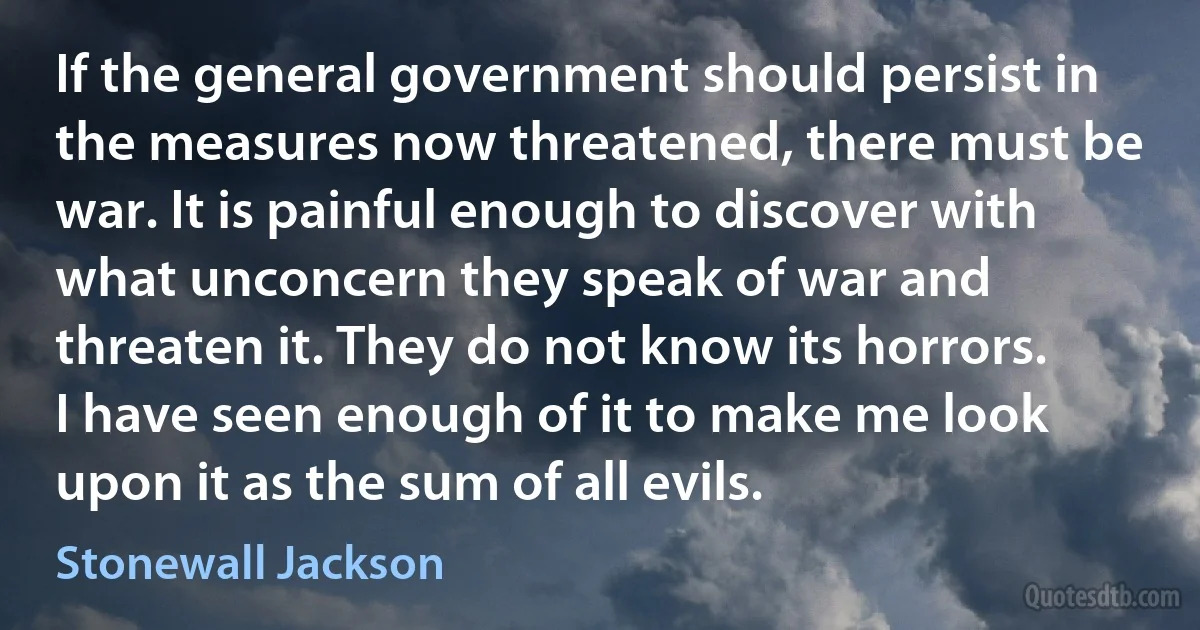 If the general government should persist in the measures now threatened, there must be war. It is painful enough to discover with what unconcern they speak of war and threaten it. They do not know its horrors. I have seen enough of it to make me look upon it as the sum of all evils. (Stonewall Jackson)