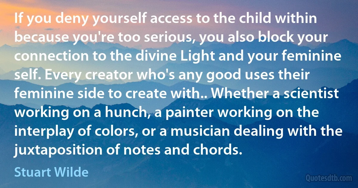 If you deny yourself access to the child within because you're too serious, you also block your connection to the divine Light and your feminine self. Every creator who's any good uses their feminine side to create with.. Whether a scientist working on a hunch, a painter working on the interplay of colors, or a musician dealing with the juxtaposition of notes and chords. (Stuart Wilde)