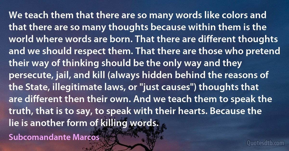 We teach them that there are so many words like colors and that there are so many thoughts because within them is the world where words are born. That there are different thoughts and we should respect them. That there are those who pretend their way of thinking should be the only way and they persecute, jail, and kill (always hidden behind the reasons of the State, illegitimate laws, or "just causes") thoughts that are different then their own. And we teach them to speak the truth, that is to say, to speak with their hearts. Because the lie is another form of killing words. (Subcomandante Marcos)