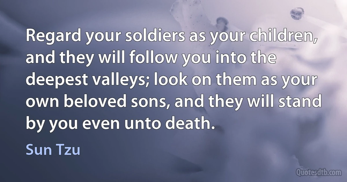 Regard your soldiers as your children, and they will follow you into the deepest valleys; look on them as your own beloved sons, and they will stand by you even unto death. (Sun Tzu)