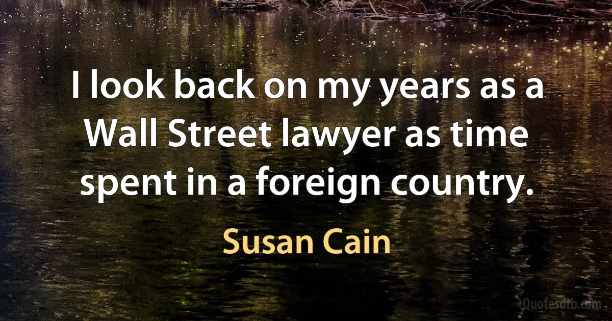 I look back on my years as a Wall Street lawyer as time spent in a foreign country. (Susan Cain)