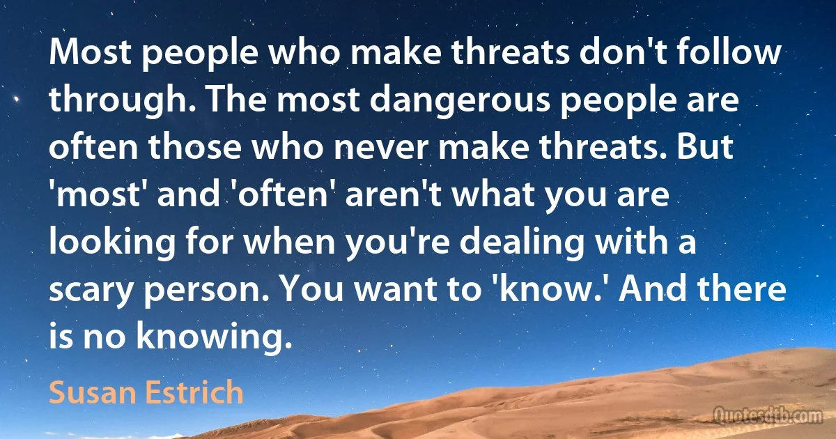 Most people who make threats don't follow through. The most dangerous people are often those who never make threats. But 'most' and 'often' aren't what you are looking for when you're dealing with a scary person. You want to 'know.' And there is no knowing. (Susan Estrich)