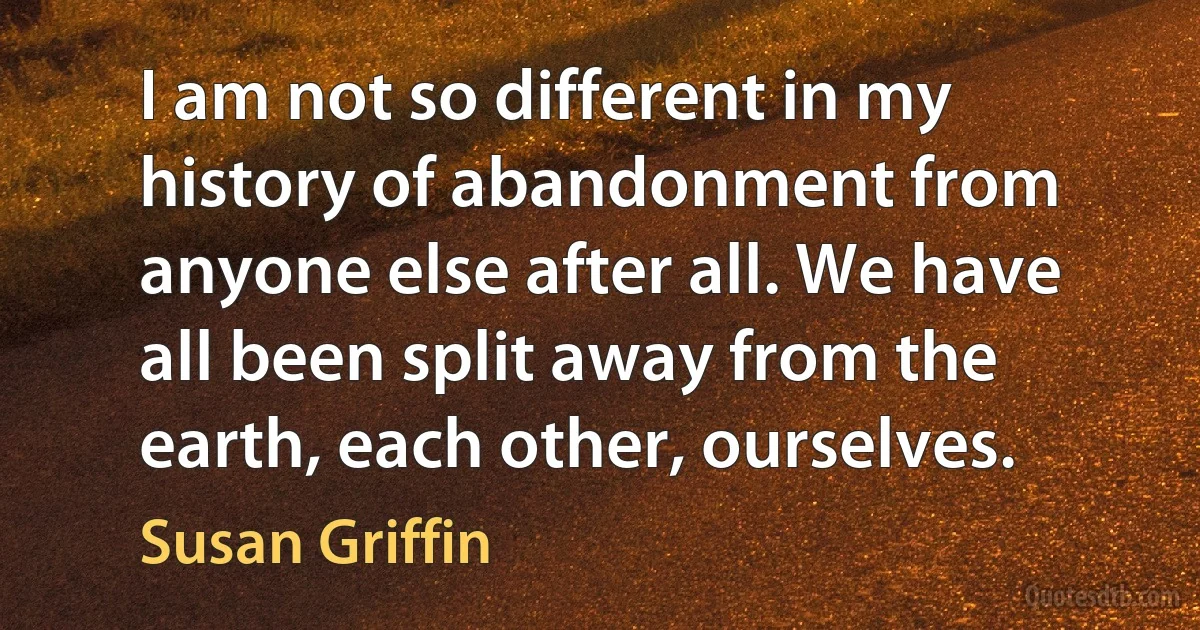 I am not so different in my history of abandonment from anyone else after all. We have all been split away from the earth, each other, ourselves. (Susan Griffin)