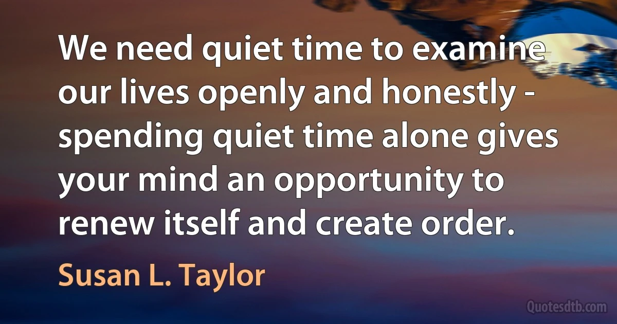 We need quiet time to examine our lives openly and honestly - spending quiet time alone gives your mind an opportunity to renew itself and create order. (Susan L. Taylor)