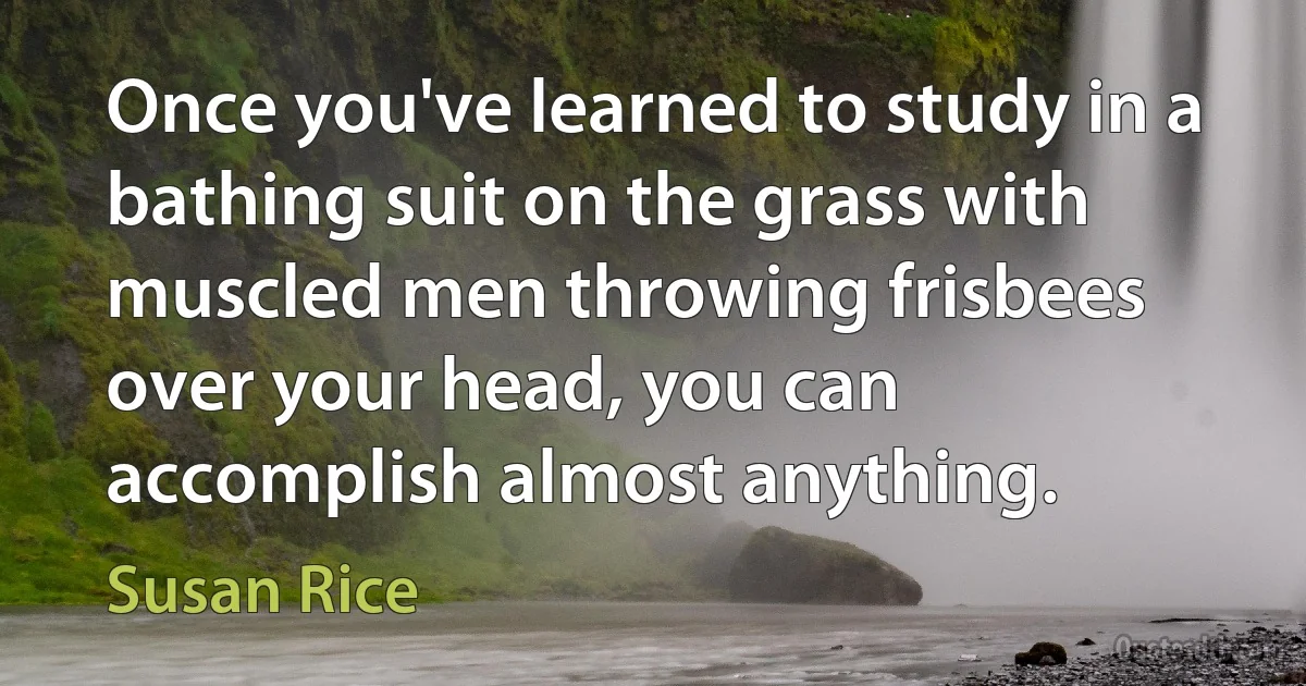 Once you've learned to study in a bathing suit on the grass with muscled men throwing frisbees over your head, you can accomplish almost anything. (Susan Rice)