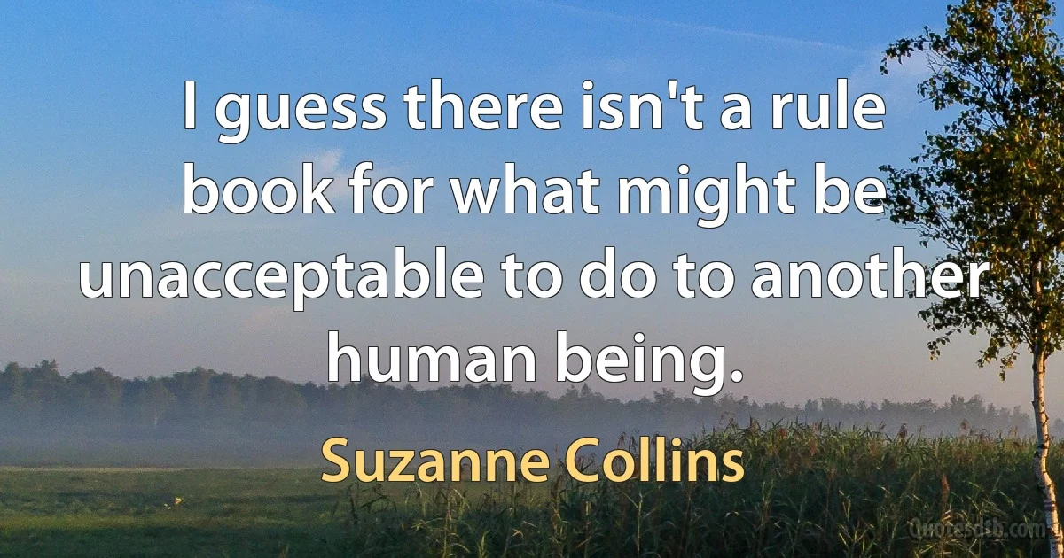 I guess there isn't a rule book for what might be unacceptable to do to another human being. (Suzanne Collins)