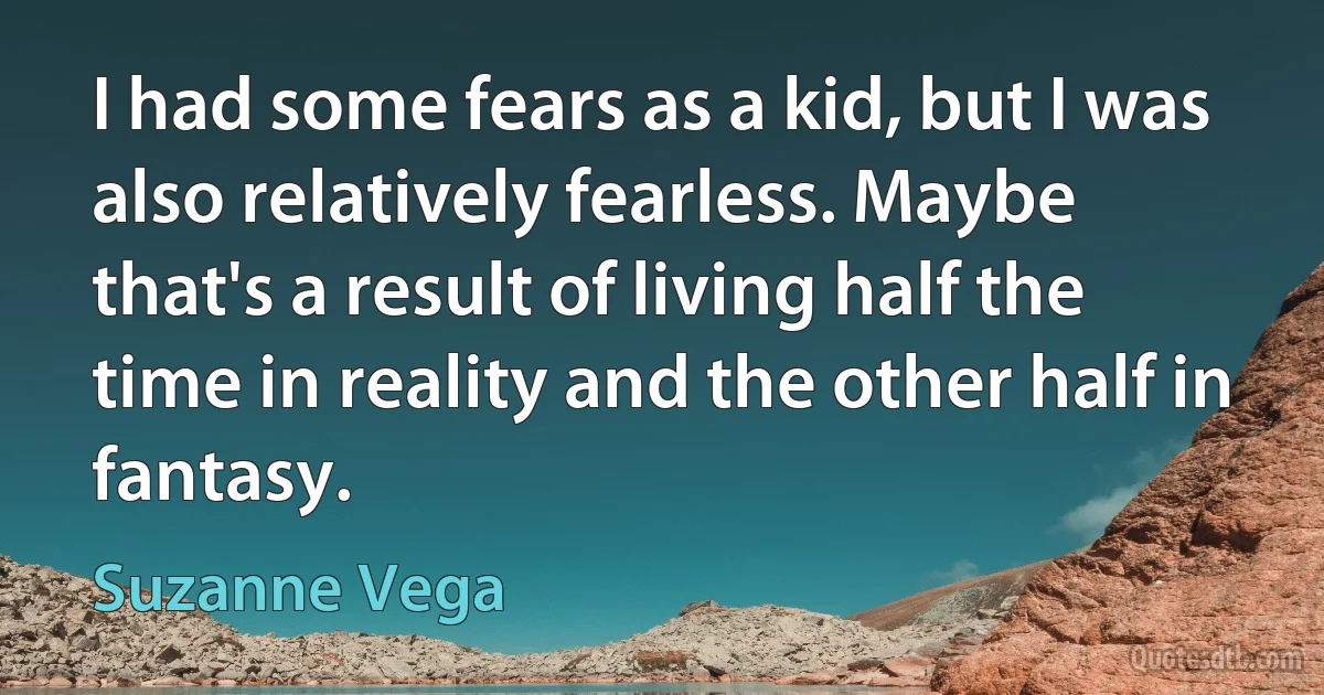 I had some fears as a kid, but I was also relatively fearless. Maybe that's a result of living half the time in reality and the other half in fantasy. (Suzanne Vega)