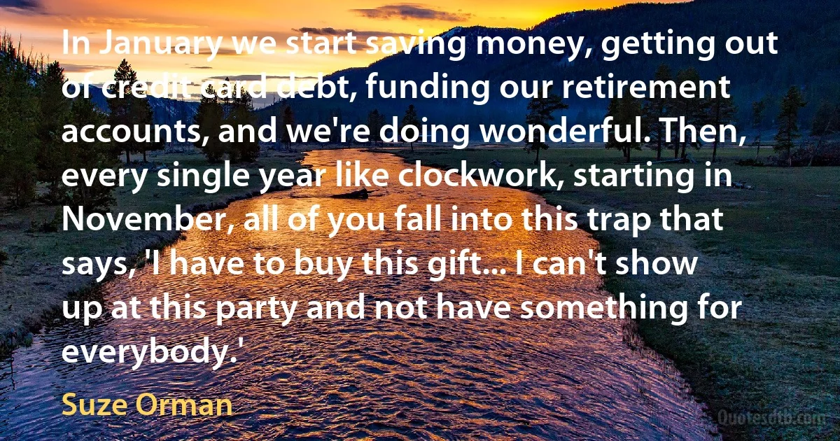 In January we start saving money, getting out of credit card debt, funding our retirement accounts, and we're doing wonderful. Then, every single year like clockwork, starting in November, all of you fall into this trap that says, 'I have to buy this gift... I can't show up at this party and not have something for everybody.' (Suze Orman)