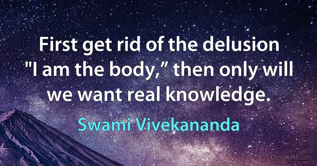 First get rid of the delusion "I am the body,” then only will we want real knowledge. (Swami Vivekananda)