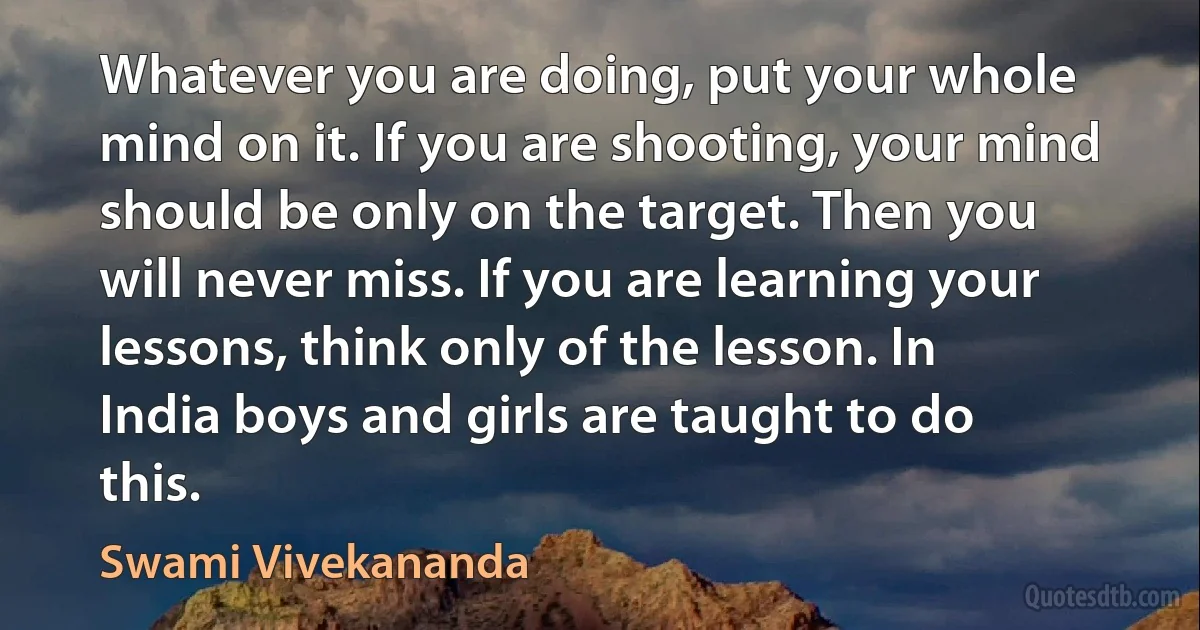 Whatever you are doing, put your whole mind on it. If you are shooting, your mind should be only on the target. Then you will never miss. If you are learning your lessons, think only of the lesson. In India boys and girls are taught to do this. (Swami Vivekananda)