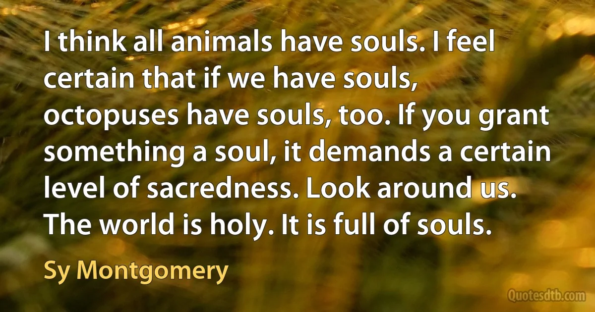 I think all animals have souls. I feel certain that if we have souls, octopuses have souls, too. If you grant something a soul, it demands a certain level of sacredness. Look around us. The world is holy. It is full of souls. (Sy Montgomery)