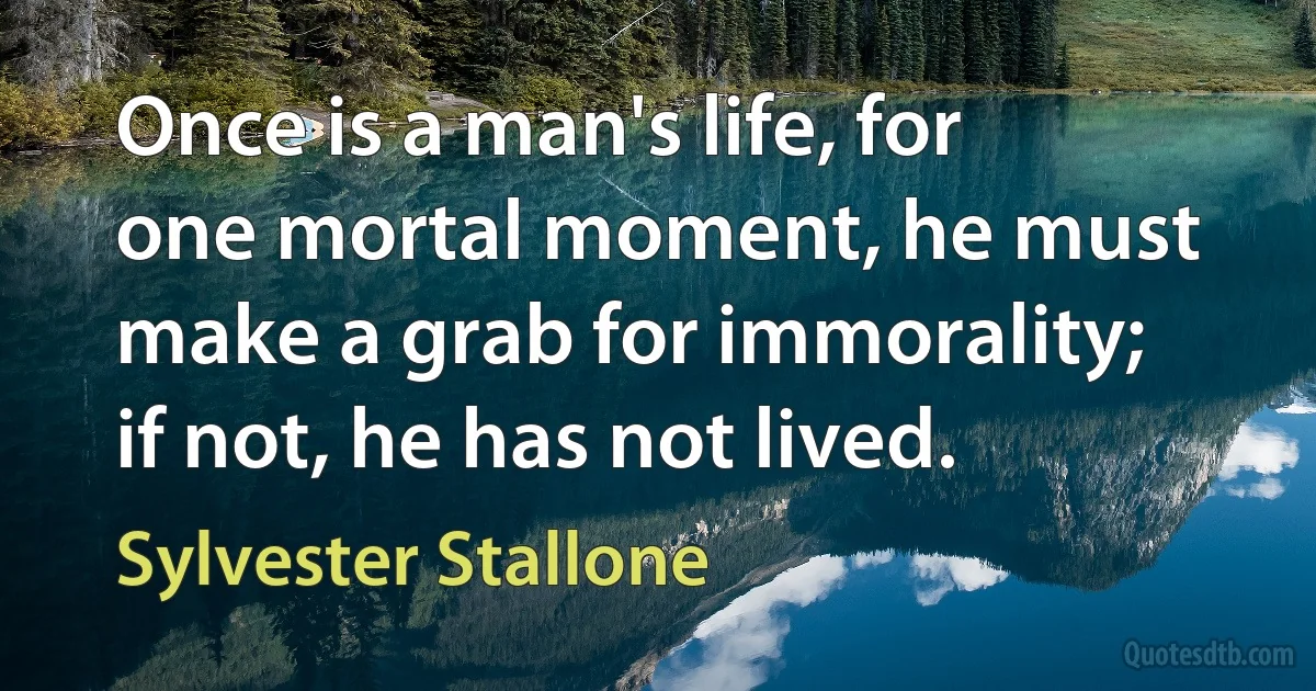 Once is a man's life, for one mortal moment, he must make a grab for immorality; if not, he has not lived. (Sylvester Stallone)