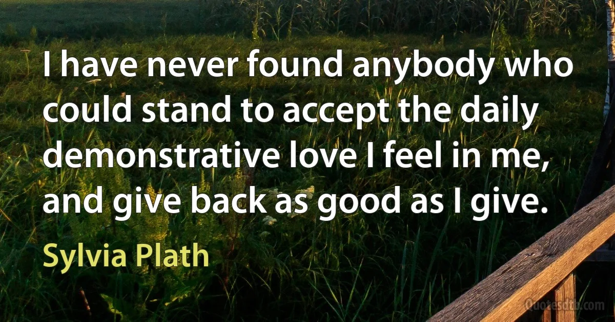 I have never found anybody who could stand to accept the daily demonstrative love I feel in me, and give back as good as I give. (Sylvia Plath)