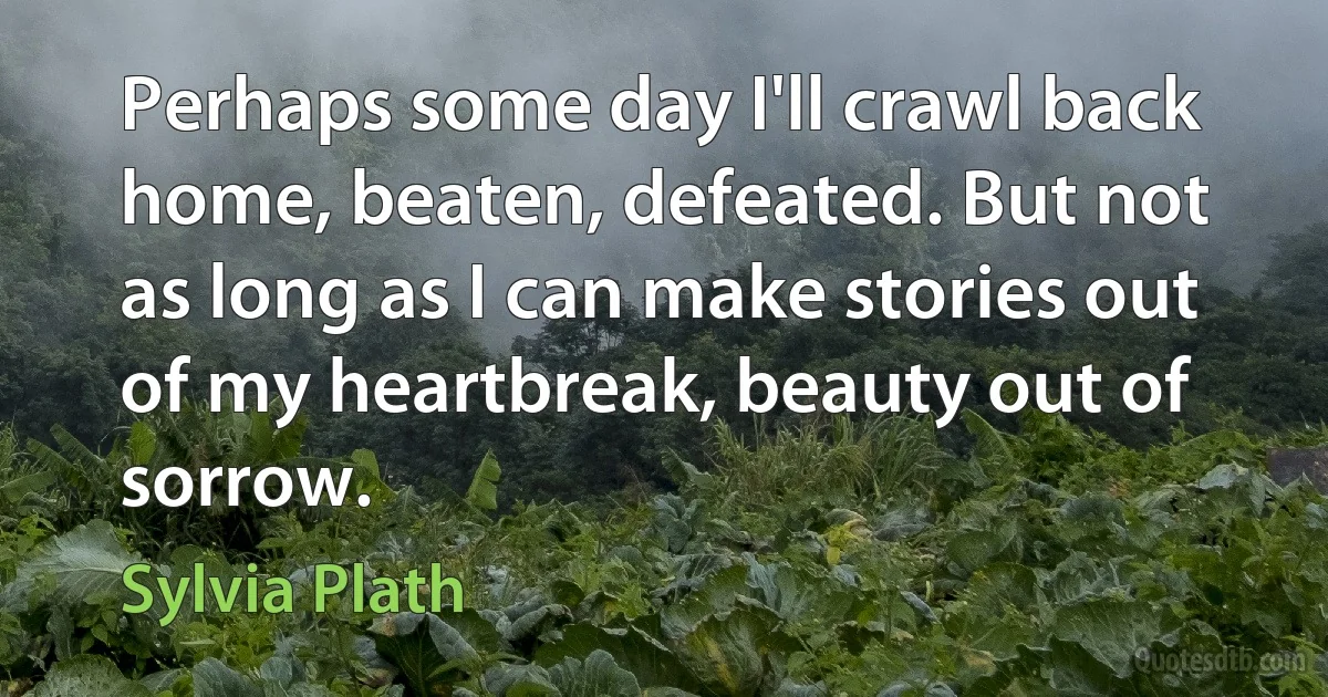 Perhaps some day I'll crawl back home, beaten, defeated. But not as long as I can make stories out of my heartbreak, beauty out of sorrow. (Sylvia Plath)