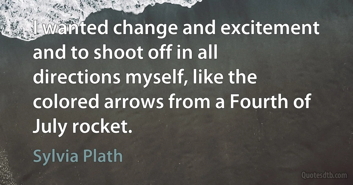 I wanted change and excitement and to shoot off in all directions myself, like the colored arrows from a Fourth of July rocket. (Sylvia Plath)