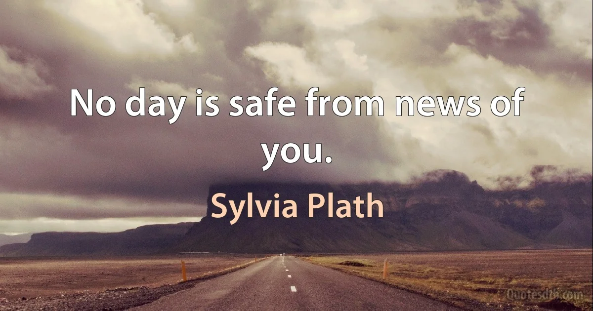 No day is safe from news of you. (Sylvia Plath)