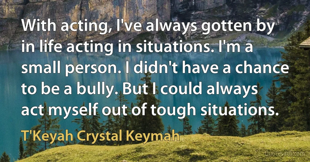 With acting, I've always gotten by in life acting in situations. I'm a small person. I didn't have a chance to be a bully. But I could always act myself out of tough situations. (T'Keyah Crystal Keymah)