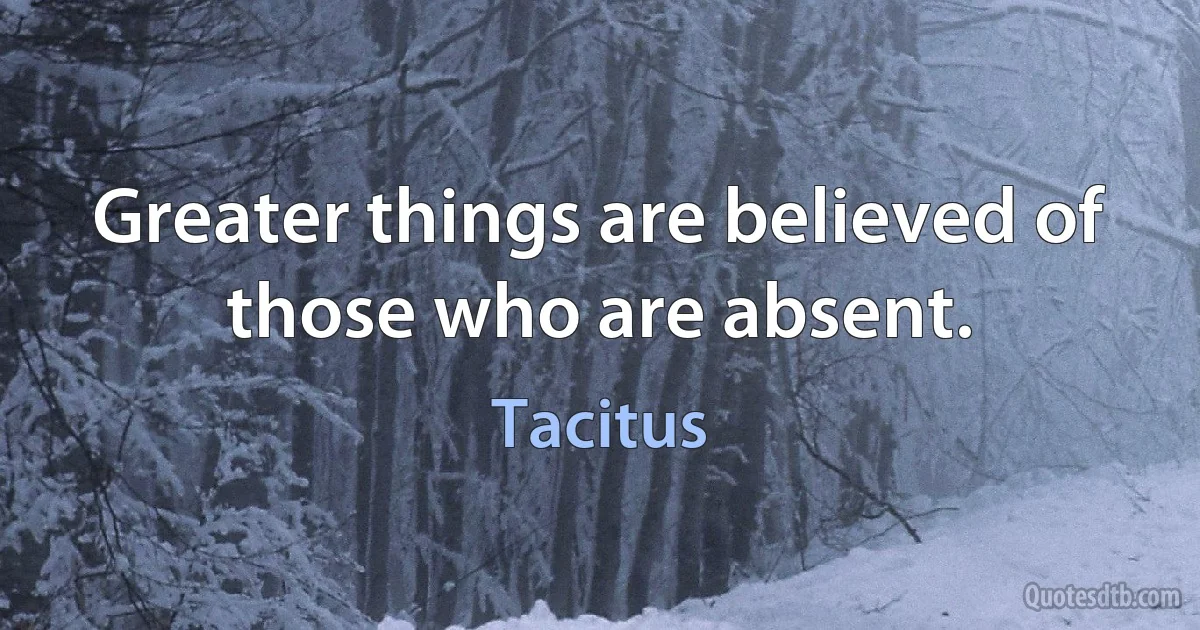 Greater things are believed of those who are absent. (Tacitus)