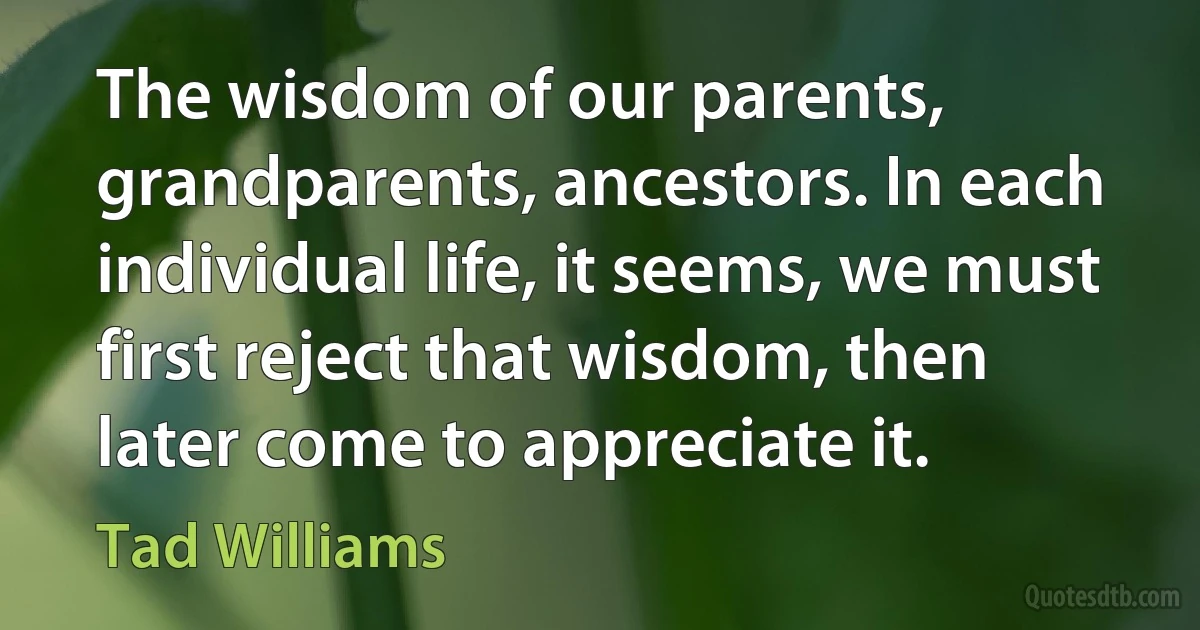 The wisdom of our parents, grandparents, ancestors. In each individual life, it seems, we must first reject that wisdom, then later come to appreciate it. (Tad Williams)