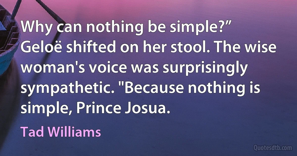 Why can nothing be simple?”
Geloë shifted on her stool. The wise woman's voice was surprisingly sympathetic. "Because nothing is simple, Prince Josua. (Tad Williams)