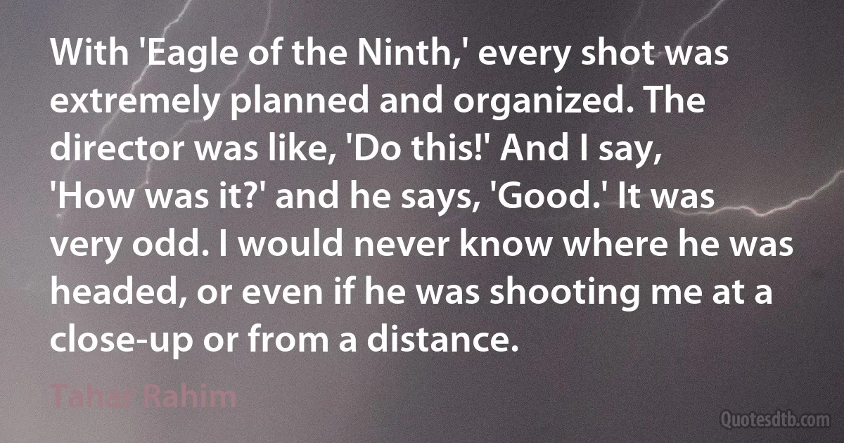 With 'Eagle of the Ninth,' every shot was extremely planned and organized. The director was like, 'Do this!' And I say, 'How was it?' and he says, 'Good.' It was very odd. I would never know where he was headed, or even if he was shooting me at a close-up or from a distance. (Tahar Rahim)