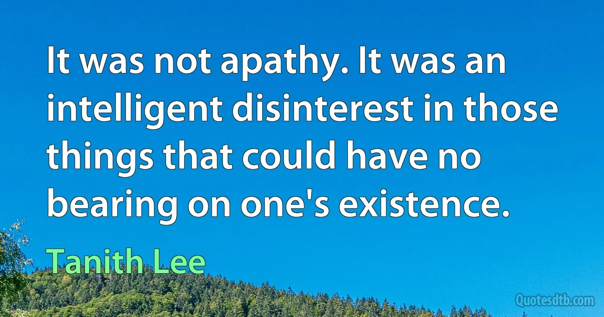 It was not apathy. It was an intelligent disinterest in those things that could have no bearing on one's existence. (Tanith Lee)