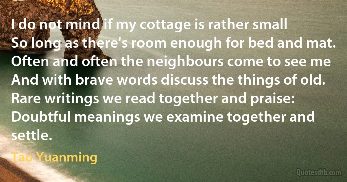 I do not mind if my cottage is rather small
So long as there's room enough for bed and mat.
Often and often the neighbours come to see me
And with brave words discuss the things of old.
Rare writings we read together and praise:
Doubtful meanings we examine together and settle. (Tao Yuanming)