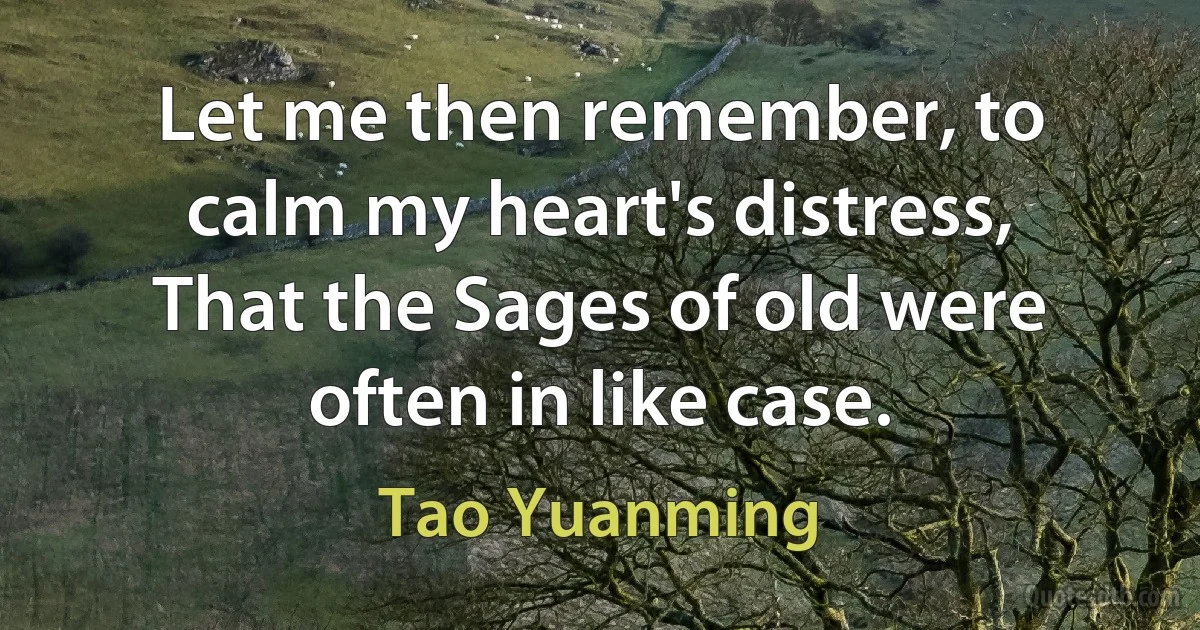 Let me then remember, to calm my heart's distress,
That the Sages of old were often in like case. (Tao Yuanming)