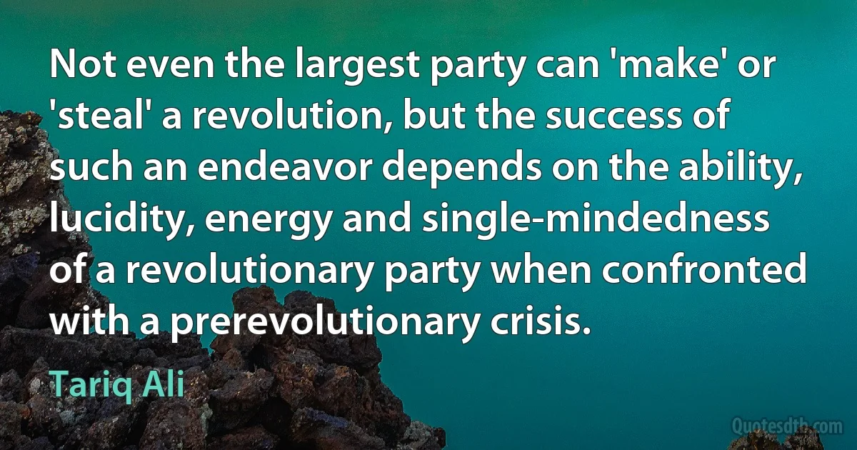 Not even the largest party can 'make' or 'steal' a revolution, but the success of such an endeavor depends on the ability, lucidity, energy and single-mindedness of a revolutionary party when confronted with a prerevolutionary crisis. (Tariq Ali)