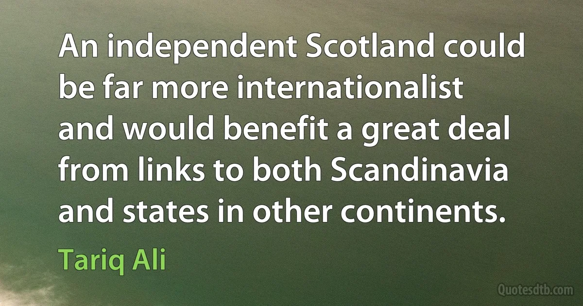 An independent Scotland could be far more internationalist and would benefit a great deal from links to both Scandinavia and states in other continents. (Tariq Ali)