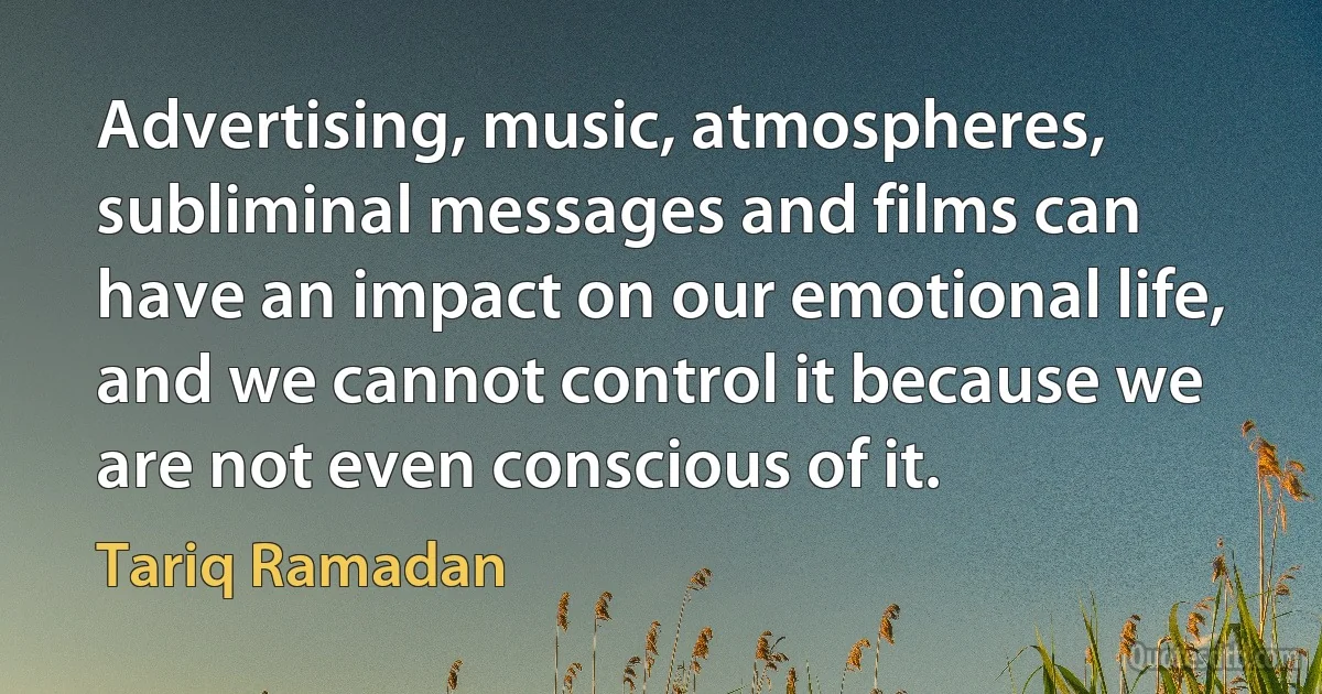 Advertising, music, atmospheres, subliminal messages and films can have an impact on our emotional life, and we cannot control it because we are not even conscious of it. (Tariq Ramadan)