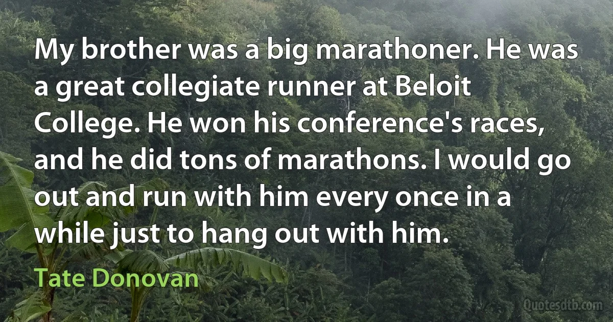 My brother was a big marathoner. He was a great collegiate runner at Beloit College. He won his conference's races, and he did tons of marathons. I would go out and run with him every once in a while just to hang out with him. (Tate Donovan)