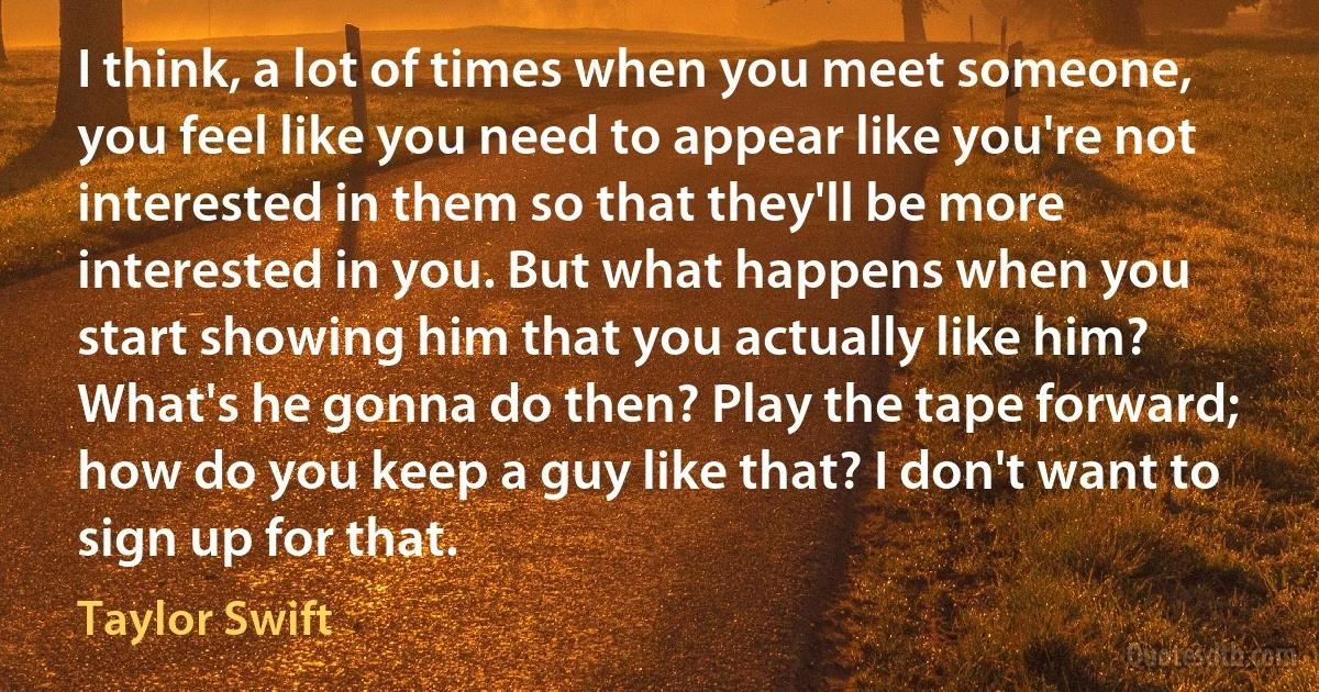 I think, a lot of times when you meet someone, you feel like you need to appear like you're not interested in them so that they'll be more interested in you. But what happens when you start showing him that you actually like him? What's he gonna do then? Play the tape forward; how do you keep a guy like that? I don't want to sign up for that. (Taylor Swift)