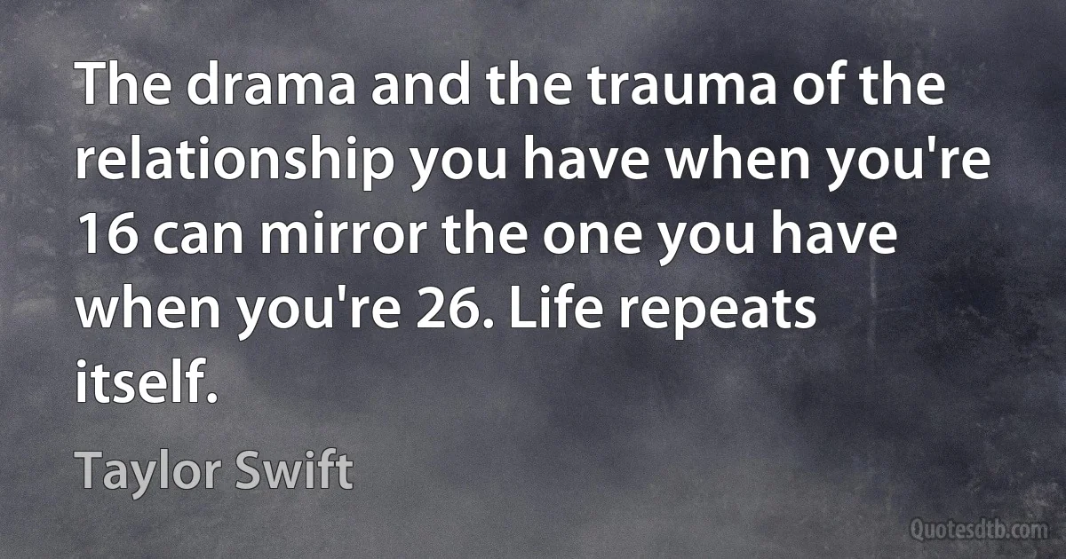 The drama and the trauma of the relationship you have when you're 16 can mirror the one you have when you're 26. Life repeats itself. (Taylor Swift)