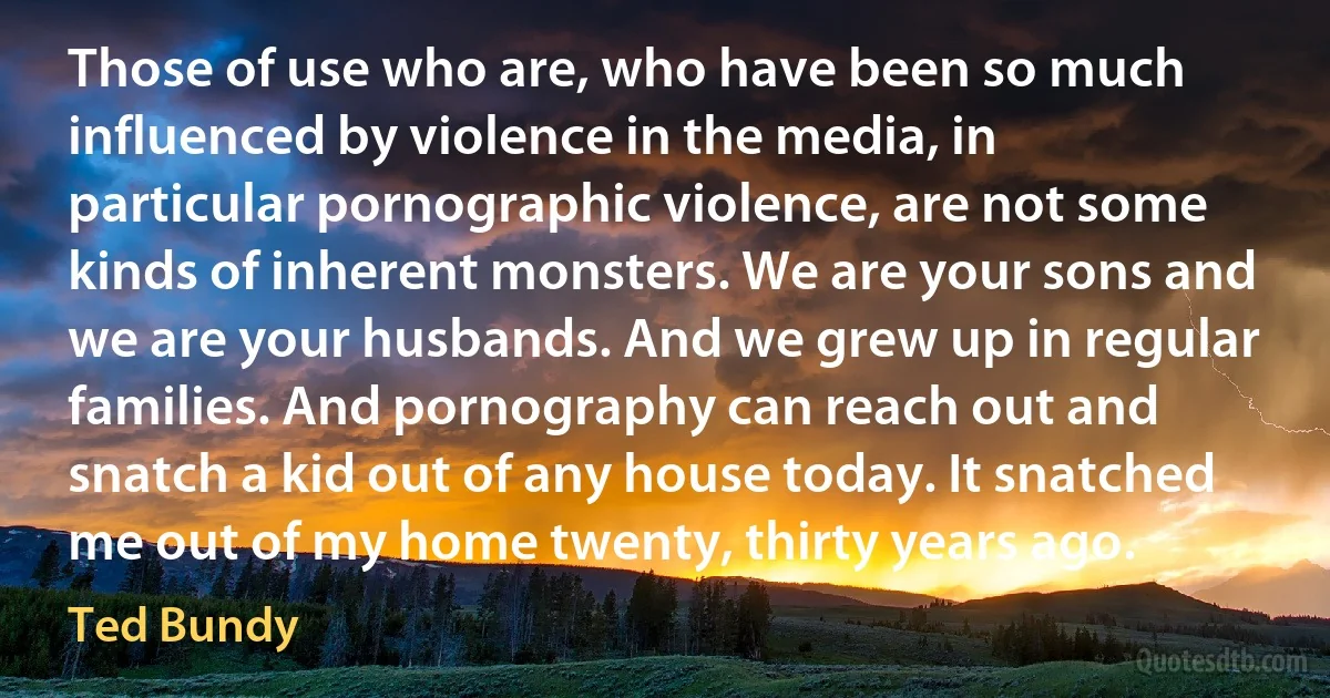 Those of use who are, who have been so much influenced by violence in the media, in particular pornographic violence, are not some kinds of inherent monsters. We are your sons and we are your husbands. And we grew up in regular families. And pornography can reach out and snatch a kid out of any house today. It snatched me out of my home twenty, thirty years ago. (Ted Bundy)